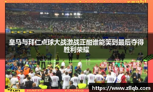 皇马与拜仁点球大战激战正酣谁能笑到最后夺得胜利荣耀